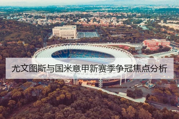 尤文图斯与国米意甲新赛季争冠焦点分析